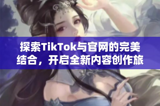 探索TikTok与官网的完美结合，开启全新内容创作旅程