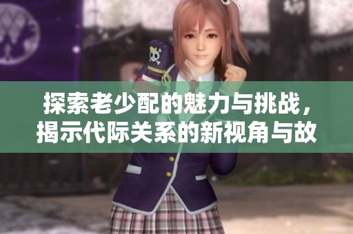 探索老少配的魅力与挑战，揭示代际关系的新视角与故事