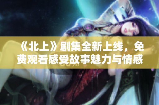 《北上》剧集全新上线，免费观看感受故事魅力与情感冲突