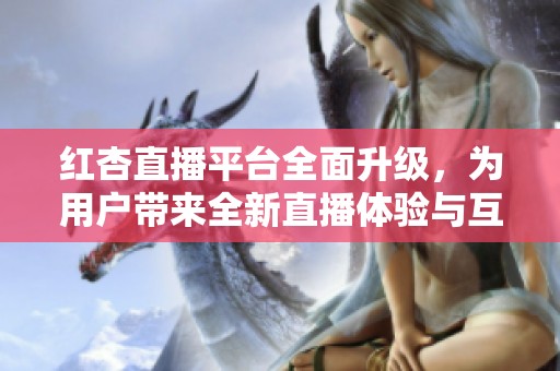 红杏直播平台全面升级，为用户带来全新直播体验与互动乐趣