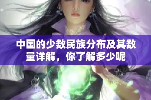 中国的少数民族分布及其数量详解，你了解多少呢