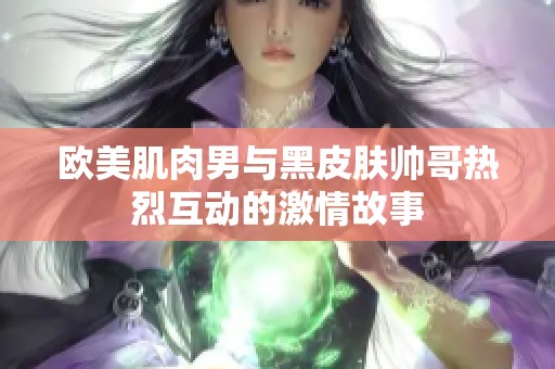 欧美肌肉男与黑皮肤帅哥热烈互动的激情故事