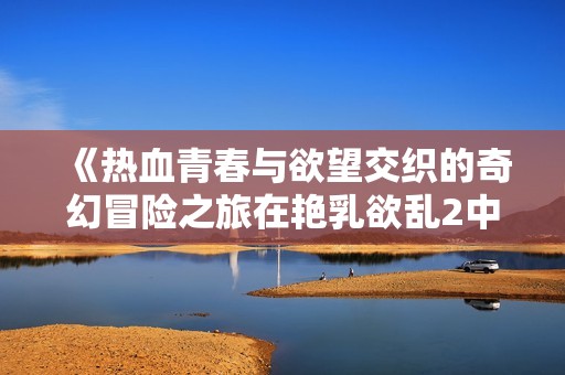 《热血青春与欲望交织的奇幻冒险之旅在艳乳欲乱2中展开》