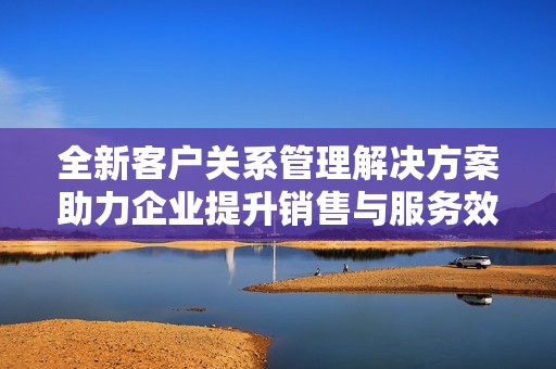 全新客户关系管理解决方案助力企业提升销售与服务效率