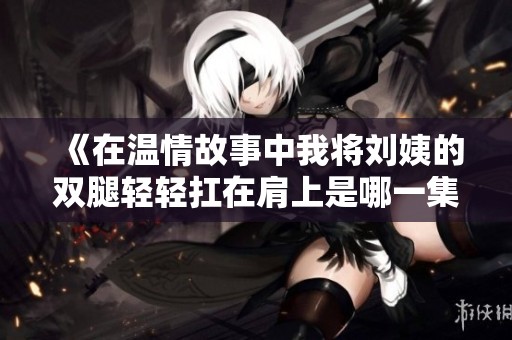 《在温情故事中我将刘姨的双腿轻轻扛在肩上是哪一集》