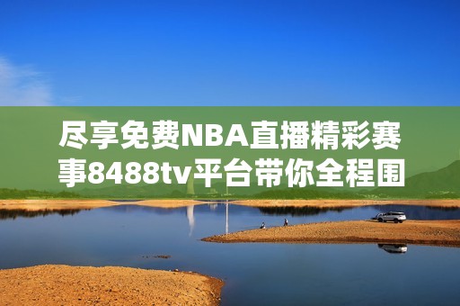 尽享免费NBA直播精彩赛事8488tv平台带你全程围观