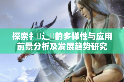 探索扌喿辶畐的多样性与应用前景分析及发展趋势研究
