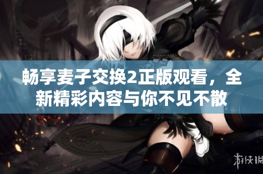 畅享麦子交换2正版观看，全新精彩内容与你不见不散