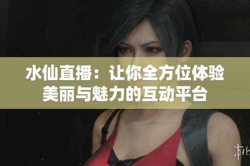 水仙直播：让你全方位体验美丽与魅力的互动平台
