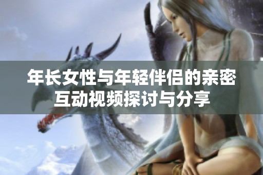 年长女性与年轻伴侣的亲密互动视频探讨与分享