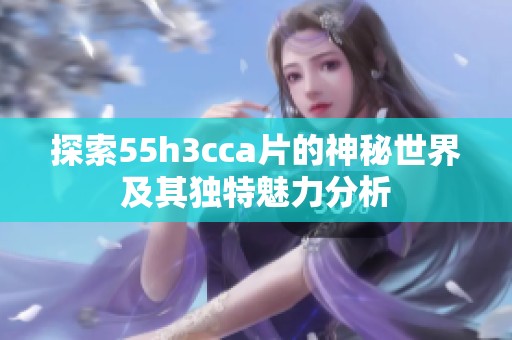 探索55h3cca片的神秘世界及其独特魅力分析