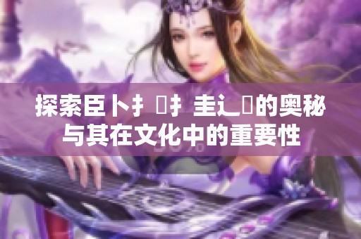 探索臣卜扌喿扌圭辶畐的奥秘与其在文化中的重要性