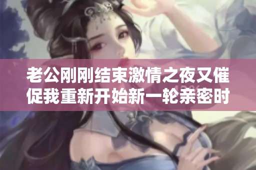 老公刚刚结束激情之夜又催促我重新开始新一轮亲密时光