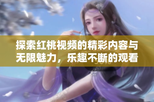 探索红桃视频的精彩内容与无限魅力，乐趣不断的观看体验