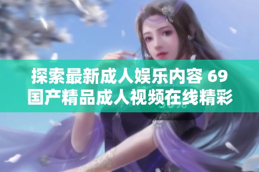 探索最新成人娱乐内容 69国产精品成人视频在线精彩不断更新