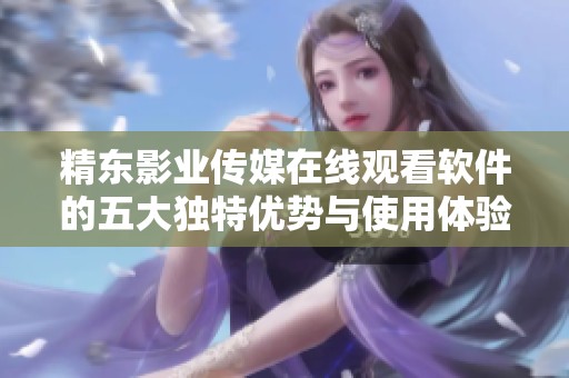 精东影业传媒在线观看软件的五大独特优势与使用体验分享