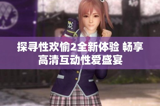探寻性欢愉2全新体验 畅享高清互动性爱盛宴