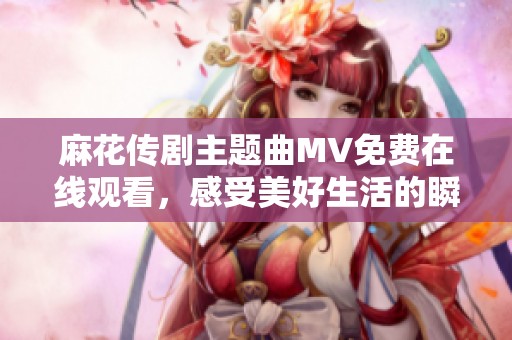 麻花传剧主题曲MV免费在线观看，感受美好生活的瞬间与精彩
