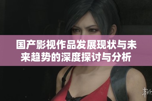 国产影视作品发展现状与未来趋势的深度探讨与分析