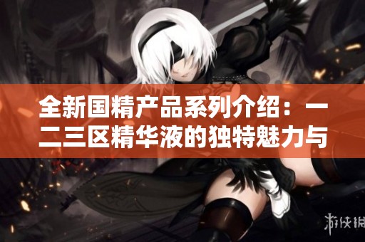 全新国精产品系列介绍：一二三区精华液的独特魅力与护肤效果
