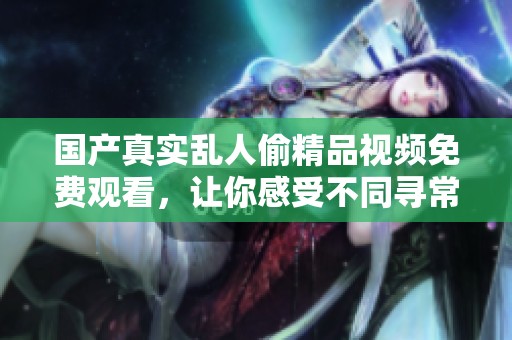 国产真实乱人偷精品视频免费观看，让你感受不同寻常的视觉盛宴