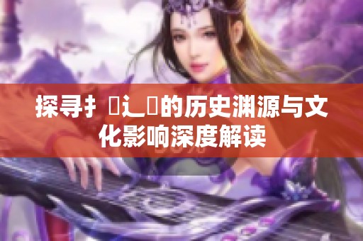 探寻扌喿辶畐的历史渊源与文化影响深度解读