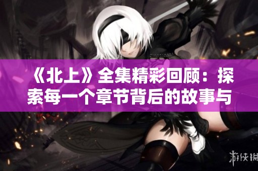 《北上》全集精彩回顾：探索每一个章节背后的故事与情感交汇