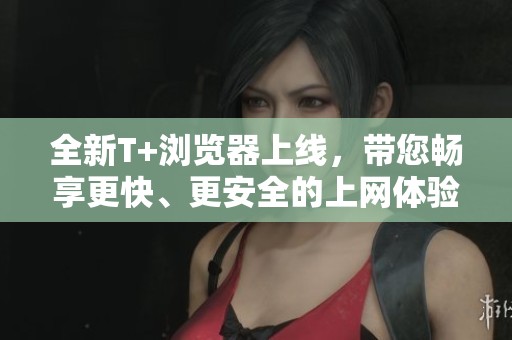 全新T+浏览器上线，带您畅享更快、更安全的上网体验