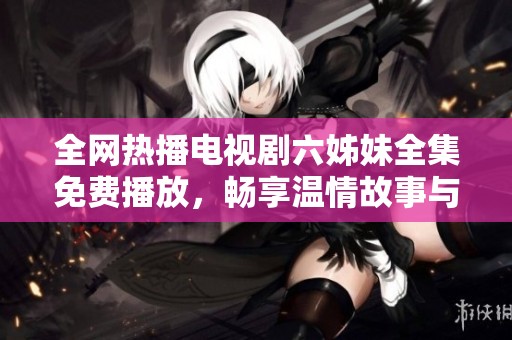 全网热播电视剧六姊妹全集免费播放，畅享温情故事与家庭情感