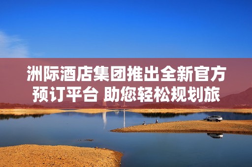 洲际酒店集团推出全新官方预订平台 助您轻松规划旅行体验