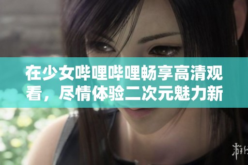 在少女哔哩哔哩畅享高清观看，尽情体验二次元魅力新天地