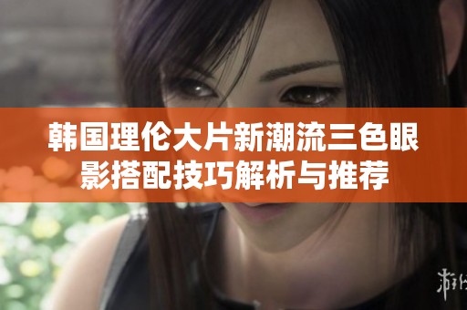 韩国理伦大片新潮流三色眼影搭配技巧解析与推荐