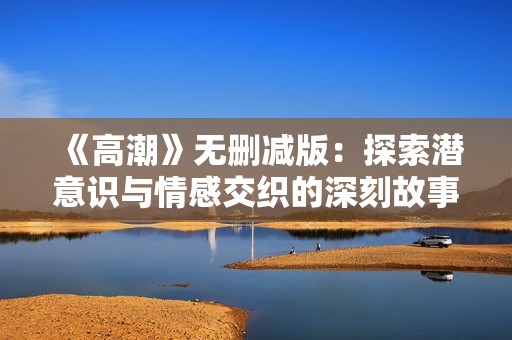 《高潮》无删减版：探索潜意识与情感交织的深刻故事与人物关系