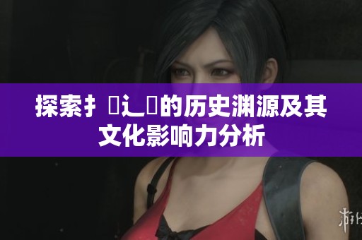 探索扌喿辶畐的历史渊源及其文化影响力分析