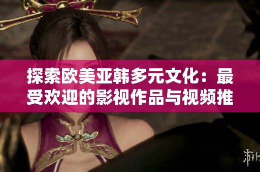 探索欧美亚韩多元文化：最受欢迎的影视作品与视频推荐