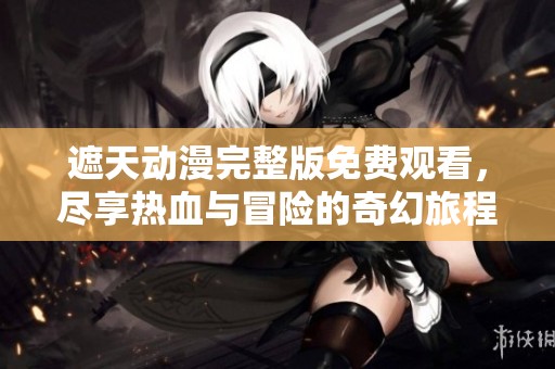 遮天动漫完整版免费观看，尽享热血与冒险的奇幻旅程