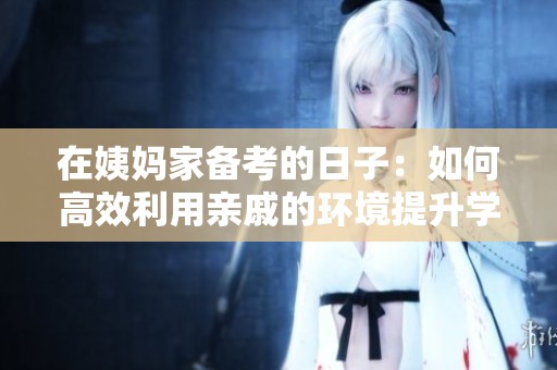在姨妈家备考的日子：如何高效利用亲戚的环境提升学习效率