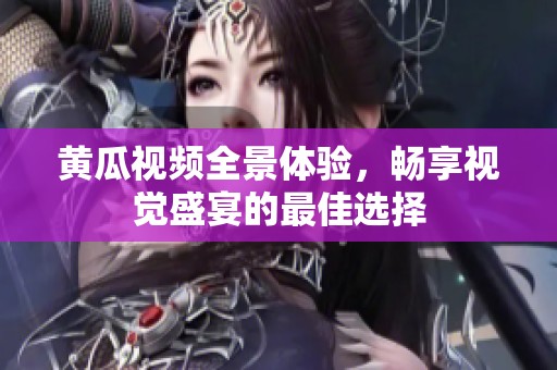 黄瓜视频全景体验，畅享视觉盛宴的最佳选择