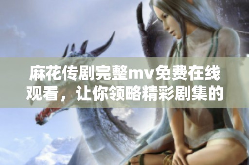 麻花传剧完整mv免费在线观看，让你领略精彩剧集的精彩瞬间