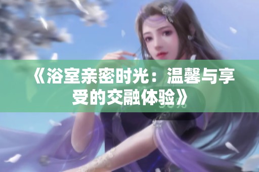 《浴室亲密时光：温馨与享受的交融体验》