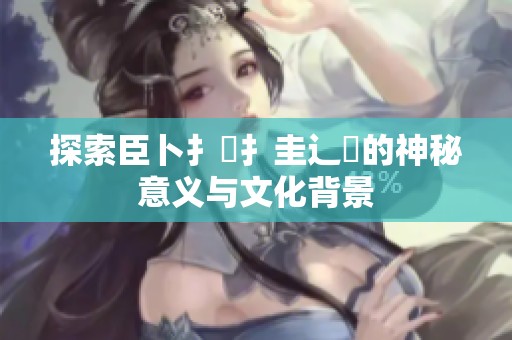 探索臣卜扌喿扌圭辶畐的神秘意义与文化背景