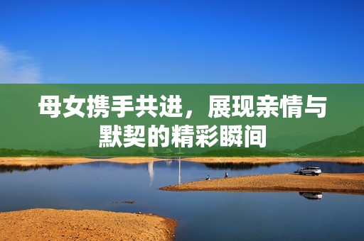 母女携手共进，展现亲情与默契的精彩瞬间