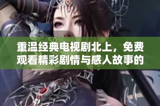 重温经典电视剧北上，免费观看精彩剧情与感人故事的绝佳机会