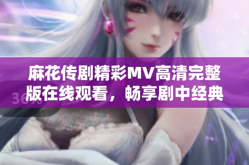 麻花传剧精彩MV高清完整版在线观看，畅享剧中经典瞬间