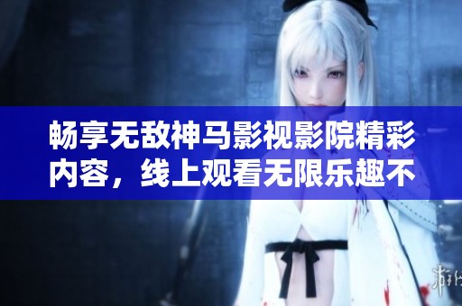 畅享无敌神马影视影院精彩内容，线上观看无限乐趣不容错过