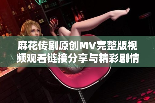 麻花传剧原创MV完整版视频观看链接分享与精彩剧情分析