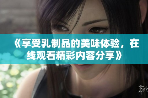 《享受乳制品的美味体验，在线观看精彩内容分享》