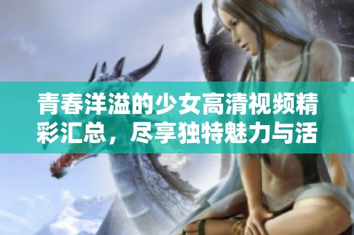 青春洋溢的少女高清视频精彩汇总，尽享独特魅力与活力展示