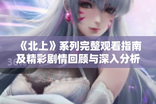 《北上》系列完整观看指南及精彩剧情回顾与深入分析