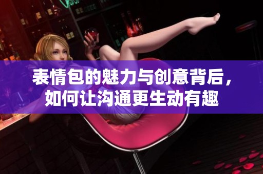 表情包的魅力与创意背后，如何让沟通更生动有趣